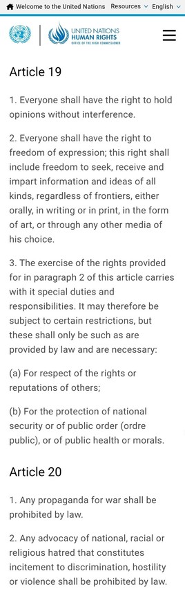 Article 19
1. Everyone shall have the right to hold opinions without interference.

2. Everyone shall have the right to freedom of expression; this right shall include freedom to seek, receive and impart information and ideas of all kinds, regardless of frontiers, either orally, in writing or in print, in the form of art, or through any other media of his choice.

3. The exercise of the rights provided for in paragraph 2 of this article carries with it special duties and responsibilities. It may therefore be subject to certain restrictions, but these shall only be such as are provided by law and are necessary:

(a) For respect of the rights or reputations of others;

(b) For the protection of national security or of public order (ordre public), or of public health or morals.

Article 20
1. Any propaganda for war shall be prohibited by law.

2. Any advocacy of national, racial or religious hatred that constitutes incitement to discrimination, hostility or violence shall be prohibited by law.