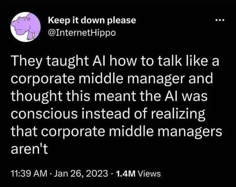 Screenshot of a Twitter post.
Account: Keep it down please @InternetHippo
Text: They taught AI how to talk like a corporate middle manager and thought this meant AI was conscious instead of realizing that meant corporate managers aren't.
Post stats: 11:39 AM - Jan 26, 2023 - 1.4M Views