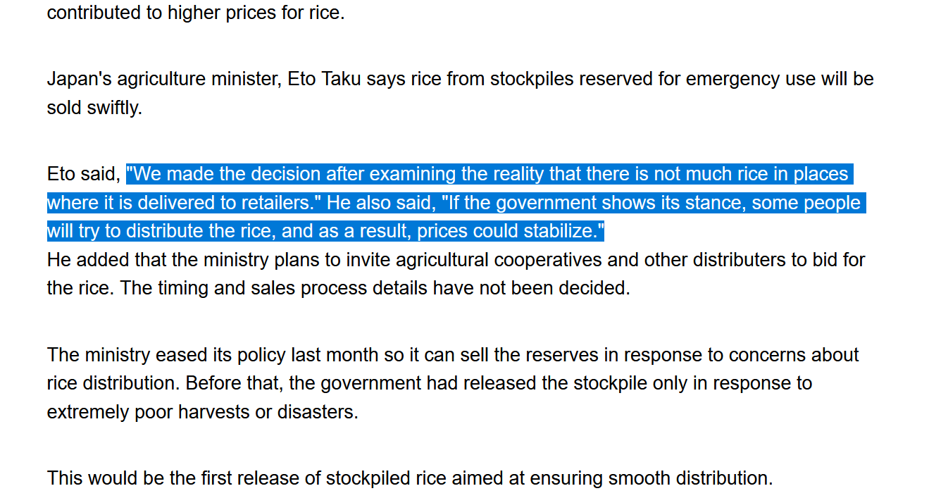 Screenshot of text from linked article:
Japan's agriculture minister, Eto Taku says rice from stockpiles reserved for emergency use will be sold swiftly.
Eto said, "We made the decision after examining the reality that there is not much rice in places where it is delivered to retailers." He also said, "If the government shows its stance, some people will try to distribute the rice, and as a result, prices could stabilize."
He added that the ministry plans to invite agricultural cooperatives and other distributers to bid for the rice. The timing and sales process details have not been decided.
The ministry eased its policy last month so it can sell the reserves in response to concerns about rice distribution. Before that, the government had released the stockpile only in response to extremely poor harvests or disasters.
This would be the first release of stockpiled rice aimed at ensuring smooth distribution.