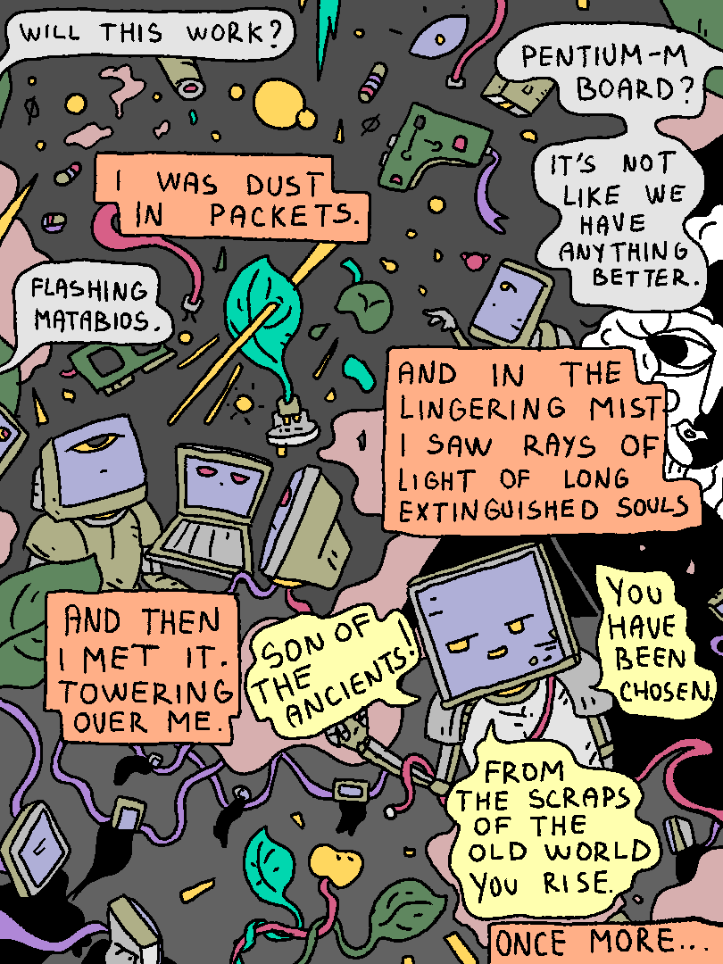 Mata Brother: "Will this work?"
Mata Brother 2: "Pentium-M board? It's not like we have anything better."
Mata Brother 3: "Flashing MATABIOS."
Pentium-M Man: "I was dust in packets. And in the lingering mist I saw rays of light of long extinguished souls. And then I met it. Towering over me."
Spirit of the Machine: "Son of the ancients! You have been chosen. From the scraps of the old world you rise."
Pentium-M Man: "Once more..."