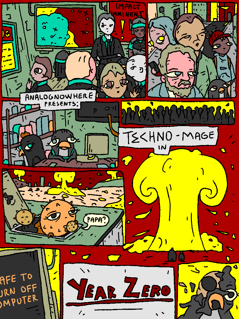 It's the end of the antique world.

Men of MATA scramble around in their bunkers. People and critters on the streets die.

A fish family just about makes it into some kind of a bunker.

It is now safe to turn off your computer.

Penguin melts.

analognowhere presents

TECHNO-MAGE in

YEAR ZERO