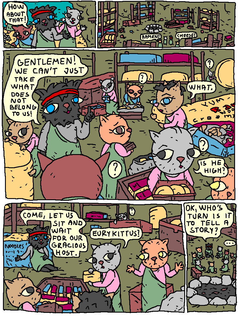 Inside the cave.

Ody: "How about that."

Lot of cheese and ramen. Some of it extremely large.

The cats start picking it up and loading it in their sacks and boxes.

Ody: "Gentlemen! We can't just take what does not belong to us!"

Cat: "What"

Cat: "Is he high?"

Ody: "Come, let us sit and wait for our gracious host!"

Cat: "Eurykittus?"

Eurykittus shrugs.

The cats sit in a circle by a massive fire pit.

Ody: "Ok. who's turn is it to tell a story?"

...

tbc