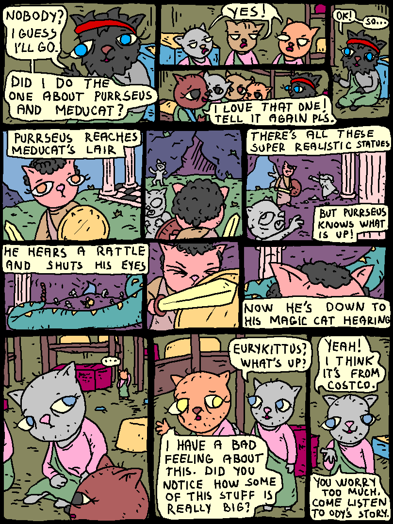 Ody: "nobody? I guess I'll go. Did I do the one about Purrseus and Meducat?"

Cats: "YES"

Cat: "I love that one! Tell it again pls!"

Ody: "Ok, so!"

Ody: "Purrseus reaches Meducat's lair. There's all these super realistic statues, but Purrseus knows what's up! He hears a rattle and shuts his eyes. Now he's down to his magic cat hearing!"

Cat notices Eurykittus in deep thought.

Cat: "Eurykittus, what's up?"

Eurykittus: "I have a bad feeling about this. Did you notice how some of this stuff is really big?"

Cat: "Yeah! I think it's from Costco. You worry too much! Come listen to Ody's story!"