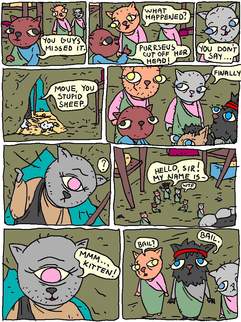 Brown_cat: "You guys missed it."

Eurykittus: "What happened?"

Brown_cat: "Purrseus cut off her head!"

Cat: "You don't say.."

outside the cave: "MOVE YOU STUPID SHEEP."

Cat: "Finally."

It's Polynyanus. The cyclops cat.

Ody: "HELLO SIR! MY NAME IS-"

Polynyanus: "MMM... KITTEN!"

Eurykittus: "Bail?"

Ody: "Bail."